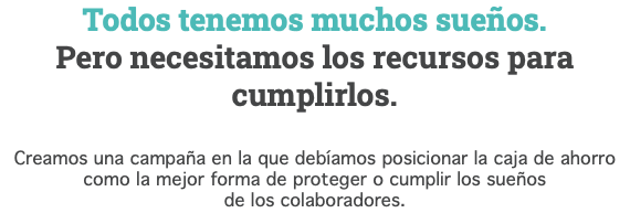 Todos tenemos muchos sueños. Pero necesitamos los recursos para cumplirlos. Creamos una campaña en la que debíamos posicionar la caja de ahorro como la mejor forma de proteger o cumplir los sueños de los colaboradores.