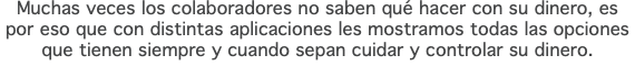 Muchas veces los colaboradores no saben qué hacer con su dinero, es por eso que con distintas aplicaciones les mostramos todas las opciones que tienen siempre y cuando sepan cuidar y controlar su dinero.