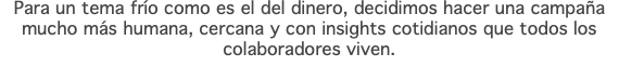 Para un tema frío como es el del dinero, decidimos hacer una campaña mucho más humana, cercana y con insights cotidianos que todos los colaboradores viven.