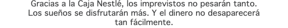 Gracias a la Caja Nestlé, los imprevistos no pesarán tanto. Los sueños se disfrutarán más. Y el dinero no desaparecerá tan fácilmente.