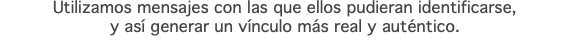 Utilizamos mensajes con las que ellos pudieran identificarse, y así generar un vínculo más real y auténtico.