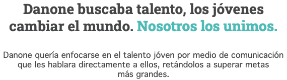 Danone buscaba talento, los jóvenes cambiar el mundo. Nosotros los unimos. Danone quería enfocarse en el talento jóven por medio de comunicación que les hablara directamente a ellos, retándolos a superar metas más grandes.