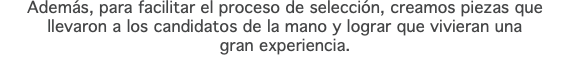 Además, para facilitar el proceso de selección, creamos piezas que llevaron a los candidatos de la mano y lograr que vivieran una gran experiencia.