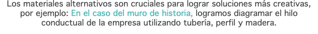 Los materiales alternativos son cruciales para lograr soluciones más creativas, por ejemplo: En el caso del muro de historia, logramos diagramar el hilo conductual de la empresa utilizando tubería, perfil y madera.