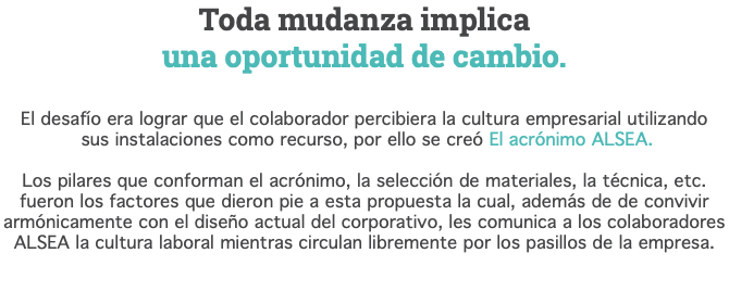 Toda mudanza implica  una oportunidad de cambio. El desafío era lograr que el colaborador percibiera la cultura empresarial utilizando  sus instalaciones como recurso, por ello se creó El acrónimo ALSEA. Los pilares que conforman el acrónimo, la selección de materiales, la técnica, etc. fueron los factores que dieron pie a esta propuesta la cual, además de de convivir armónicamente con el diseño actual del corporativo, les comunica a los colaboradores ALSEA la cultura laboral mientras circulan libremente por los pasillos de la empresa.