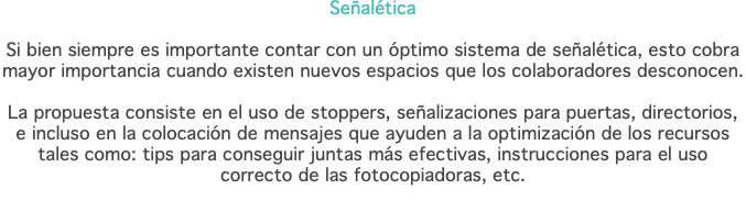 Señalética Si bien siempre es importante contar con un óptimo sistema de señalética, esto cobra  mayor importancia cuando existen nuevos espacios que los colaboradores desconocen. La propuesta consiste en el uso de stoppers, señalizaciones para puertas, directorios,  e incluso en la colocación de mensajes que ayuden a la optimización de los recursos tales como: tips para conseguir juntas más efectivas, instrucciones para el uso correcto de las fotocopiadoras, etc.