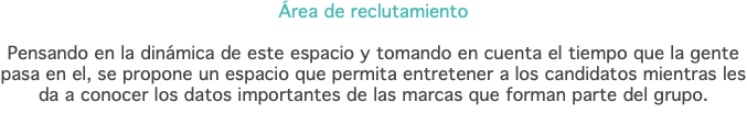 Área de reclutamiento Pensando en la dinámica de este espacio y tomando en cuenta el tiempo que la gente pasa en el, se propone un espacio que permita entretener a los candidatos mientras les da a conocer los datos importantes de las marcas que forman parte del grupo.