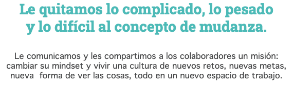 Le quitamos lo complicado, lo pesado  y lo difícil al concepto de mudanza. Le comunicamos y les compartimos a los colaboradores un misión: cambiar su mindset y vivir una cultura de nuevos retos, nuevas metas, nueva forma de ver las cosas, todo en un nuevo espacio de trabajo. 