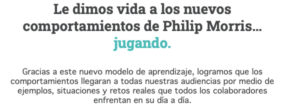 Le dimos vida a los nuevos comportamientos de Philip Morris… jugando. Gracias a este nuevo modelo de aprendizaje, logramos que los comportamientos llegaran a todas nuestras audiencias por medio de ejemplos, situaciones y retos reales que todos los colaboradores enfrentan en su día a día.