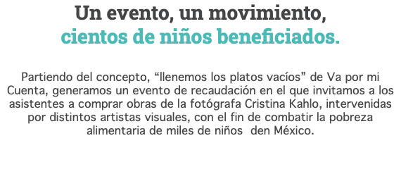 Un evento, un movimiento,  cientos de niños beneficiados. Partiendo del concepto, “llenemos los platos vacíos” de Va por mi Cuenta, generamos un evento de recaudación en el que invitamos a los asistentes a comprar obras de la fotógrafa Cristina Kahlo, intervenidas por distintos artistas visuales, con el fin de combatir la pobreza alimentaria de miles de niños den México. 