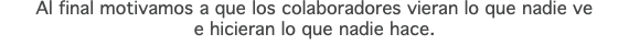 Al final motivamos a que los colaboradores vieran lo que nadie ve e hicieran lo que nadie hace.