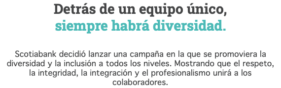 Detrás de un equipo único, siempre habrá diversidad. Scotiabank decidió lanzar una campaña en la que se promoviera la diversidad y la inclusión a todos los niveles. Mostrando que el respeto, la integridad, la integración y el profesionalismo unirá a los colaboradores.