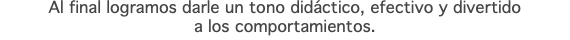 Al final logramos darle un tono didáctico, efectivo y divertido  a los comportamientos.