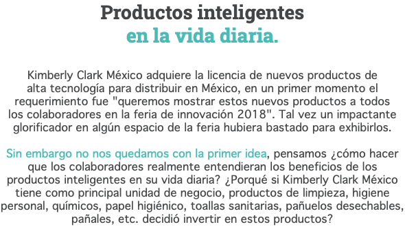 Productos inteligentes  en la vida diaria. Kimberly Clark México adquiere la licencia de nuevos productos de  alta tecnología para distribuir en México, en un primer momento el requerimiento fue "queremos mostrar estos nuevos productos a todos  los colaboradores en la feria de innovación 2018". Tal vez un impactante glorificador en algún espacio de la feria hubiera bastado para exhibirlos. Sin embargo no nos quedamos con la primer idea, pensamos ¿cómo hacer que los colaboradores realmente entendieran los beneficios de los productos inteligentes en su vida diaria? ¿Porqué si Kimberly Clark México tiene como principal unidad de negocio, productos de limpieza, higiene personal, químicos, papel higiénico, toallas sanitarias, pañuelos desechables, pañales, etc. decidió invertir en estos productos? 