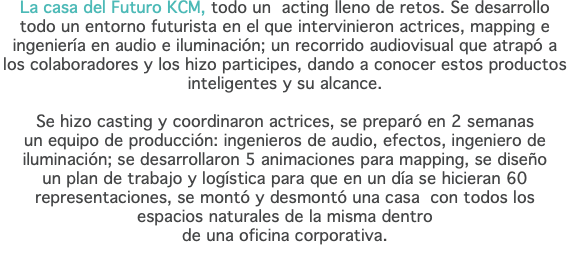 La casa del Futuro KCM, todo un acting lleno de retos. Se desarrollo todo un entorno futurista en el que intervinieron actrices, mapping e ingeniería en audio e iluminación; un recorrido audiovisual que atrapó a los colaboradores y los hizo participes, dando a conocer estos productos inteligentes y su alcance. Se hizo casting y coordinaron actrices, se preparó en 2 semanas  un equipo de producción: ingenieros de audio, efectos, ingeniero de iluminación; se desarrollaron 5 animaciones para mapping, se diseño  un plan de trabajo y logística para que en un día se hicieran 60 representaciones, se montó y desmontó una casa con todos los espacios naturales de la misma dentro  de una oficina corporativa.