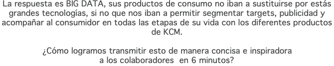 La respuesta es BIG DATA, sus productos de consumo no iban a sustituirse por estás grandes tecnologías, si no que nos iban a permitir segmentar targets, publicidad y acompañar al consumidor en todas las etapas de su vida con los diferentes productos de KCM. ¿Cómo logramos transmitir esto de manera concisa e inspiradora  a los colaboradores en 6 minutos?