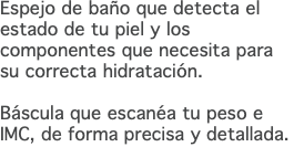 Espejo de baño que detecta el estado de tu piel y los componentes que necesita para su correcta hidratación. Báscula que escanéa tu peso e IMC, de forma precisa y detallada. 