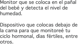 Monitor que se coloca en el pañal del bebé y detecta el nivel de humedad. Dispositivo que colocas debajo de la cama para que monitoreé tu ciclo hormonal, días fértiles, entre otros. 