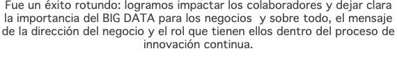 Fue un éxito rotundo: logramos impactar los colaboradores y dejar clara la importancia del BIG DATA para los negocios y sobre todo, el mensaje de la dirección del negocio y el rol que tienen ellos dentro del proceso de innovación continua.