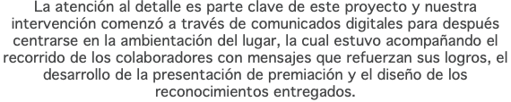 La atención al detalle es parte clave de este proyecto y nuestra intervención comenzó a través de comunicados digitales para después centrarse en la ambientación del lugar, la cual estuvo acompañando el recorrido de los colaboradores con mensajes que refuerzan sus logros, el desarrollo de la presentación de premiación y el diseño de los reconocimientos entregados.