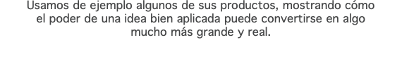 Usamos de ejemplo algunos de sus productos, mostrando cómo el poder de una idea bien aplicada puede convertirse en algo mucho más grande y real. 