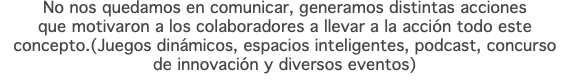 No nos quedamos en comunicar, generamos distintas acciones que motivaron a los colaboradores a llevar a la acción todo este concepto.(Juegos dinámicos, espacios inteligentes, podcast, concurso  de innovación y diversos eventos)