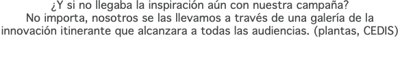 ¿Y si no llegaba la inspiración aún con nuestra campaña? No importa, nosotros se las llevamos a través de una galería de la innovación itinerante que alcanzara a todas las audiencias. (plantas, CEDIS)