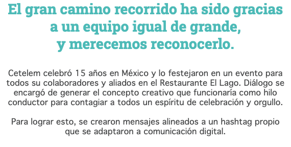 El gran camino recorrido ha sido gracias  a un equipo igual de grande,  y merecemos reconocerlo. Cetelem celebró 15 años en México y lo festejaron en un evento para todos su colaboradores y aliados en el Restaurante El Lago. Diálogo se encargó de generar el concepto creativo que funcionaría como hilo conductor para contagiar a todos un espíritu de celebración y orgullo. Para lograr esto, se crearon mensajes alineados a un hashtag propio  que se adaptaron a comunicación digital. 