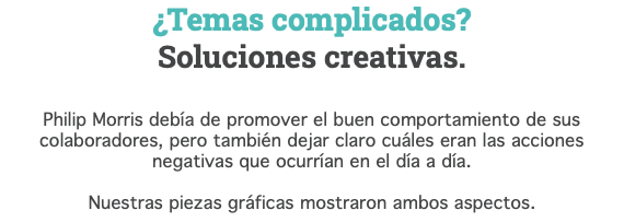 ¿Temas complicados? Soluciones creativas. Philip Morris debía de promover el buen comportamiento de sus colaboradores, pero también dejar claro cuáles eran las acciones negativas que ocurrían en el día a día. Nuestras piezas gráficas mostraron ambos aspectos.