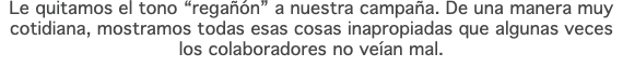 Le quitamos el tono “regañón” a nuestra campaña. De una manera muy cotidiana, mostramos todas esas cosas inapropiadas que algunas veces los colaboradores no veían mal.