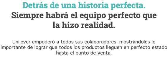 Detrás de una historia perfecta. Siempre habrá el equipo perfecto que  la hizo realidad. Unilever empoderó a todos sus colaboradores, mostrándoles lo importante de lograr que todos los productos lleguen en perfecto estado  hasta el punto de venta.