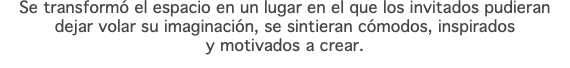 Se transformó el espacio en un lugar en el que los invitados pudieran dejar volar su imaginación, se sintieran cómodos, inspirados y motivados a crear.