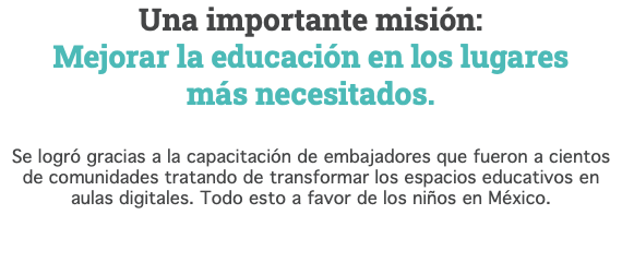 Una importante misión: Mejorar la educación en los lugares  más necesitados. Se logró gracias a la capacitación de embajadores que fueron a cientos  de comunidades tratando de transformar los espacios educativos en aulas digitales. Todo esto a favor de los niños en México. 