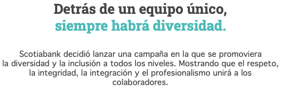 Detrás de un equipo único, siempre habrá diversidad. Scotiabank decidió lanzar una campaña en la que se promoviera la diversidad y la inclusión a todos los niveles. Mostrando que el respeto, la integridad, la integración y el profesionalismo unirá a los colaboradores.