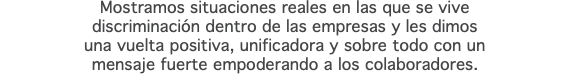 Mostramos situaciones reales en las que se vive discriminación dentro de las empresas y les dimos una vuelta positiva, unificadora y sobre todo con un mensaje fuerte empoderando a los colaboradores.