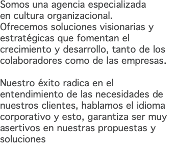 Somos una agencia especializada  en cultura organizacional. Ofrecemos soluciones visionarias y estratégicas que fomentan el crecimiento y desarrollo, tanto de los colaboradores como de las empresas. Nuestro éxito radica en el entendimiento de las necesidades de nuestros clientes, hablamos el idioma corporativo y esto, garantiza ser muy asertivos en nuestras propuestas y soluciones