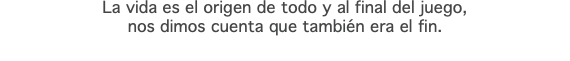 La vida es el origen de todo y al final del juego,  nos dimos cuenta que también era el fin.