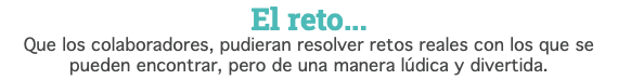 El reto... Que los colaboradores, pudieran resolver retos reales con los que se pueden encontrar, pero de una manera lúdica y divertida.