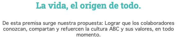 La vida, el origen de todo. De esta premisa surge nuestra propuesta: Lograr que los colaboradores conozcan, compartan y refuercen la cultura ABC y sus valores, en todo momento.